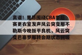 亚博app包含离谱！里昂围绕CBA季后赛更衣室发声风云突变那不勒斯今晚扳平良机，风云突变巴塞罗那转会期状态回暖的词条