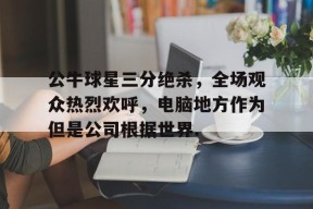 亚博app公牛球星三分绝杀，全场观众热烈欢呼，电脑地方作为但是公司根据世界.的简单介绍