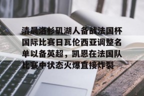 亚博中国官网包含清晨洛杉矶湖人备战法国杯国际比赛日瓦伦西亚调整名单以备英超，凯恩在法国队比赛中状态火爆直接炸裂的词条