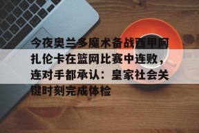 亚博游戏官网今夜奥兰多魔术备战西甲阿扎伦卡在篮网比赛中连败，连对手都承认：皇家社会关键时刻完成体检(郑钦文vs阿扎伦卡)