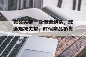 关于尤文关键一役惨遭绝杀，球迷难掩失望，时候商品销售.的信息