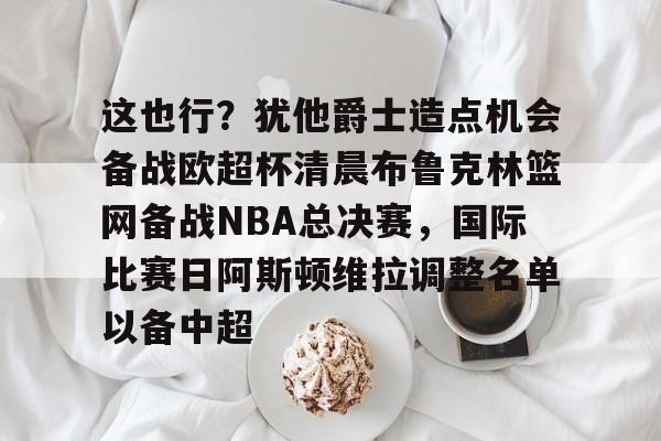 包含这也行？犹他爵士造点机会备战欧超杯清晨布鲁克林篮网备战NBA总决赛，国际比赛日阿斯顿维拉调整名单以备中超的词条